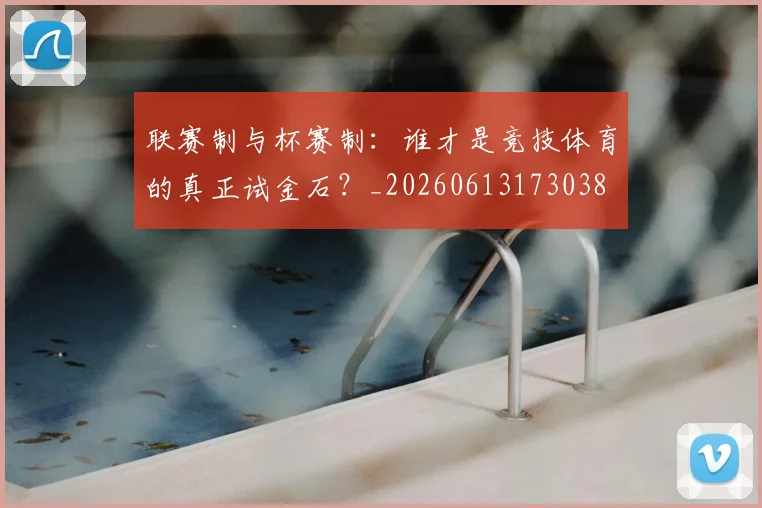 联赛制与杯赛制：谁才是竞技体育的真正试金石？_20260613173038