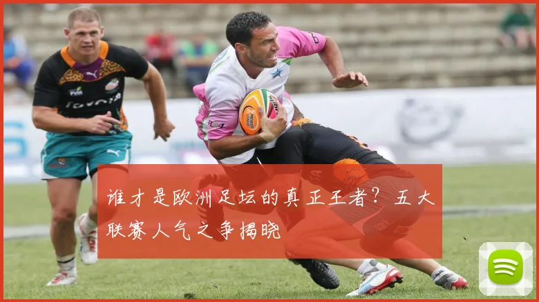 谁才是欧洲足坛的真正王者？五大联赛人气之争揭晓