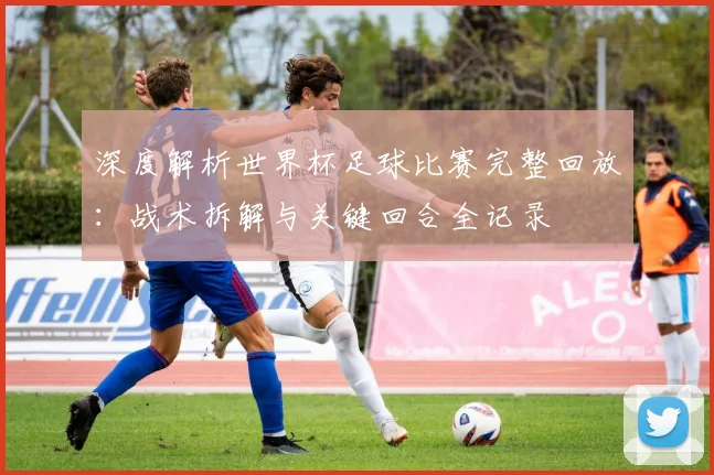 深度解析世界杯足球比赛完整回放：战术拆解与关键回合全记录