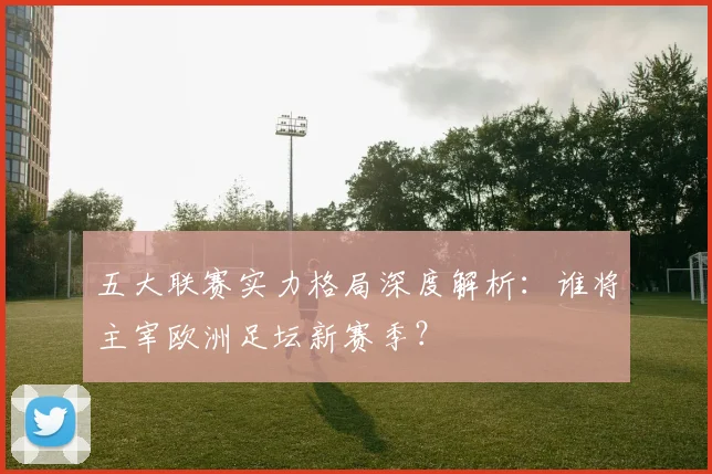 五大联赛实力格局深度解析：谁将主宰欧洲足坛新赛季？