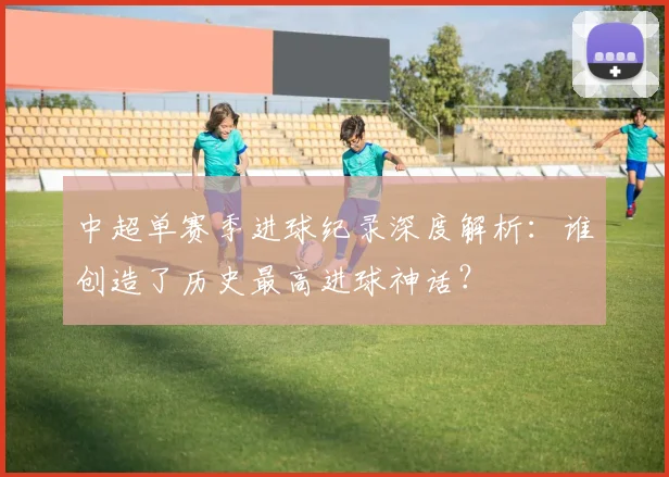 中超单赛季进球纪录深度解析:谁创造了历史最高进球神话?