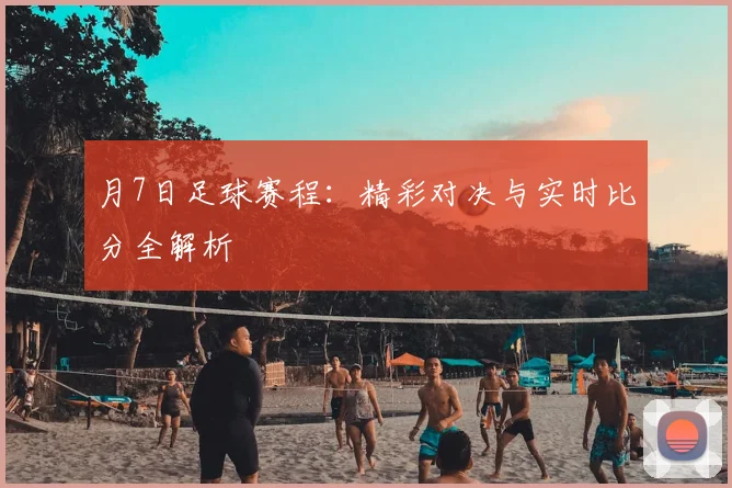 月7日足球赛程：精彩对决与实时比分全解析