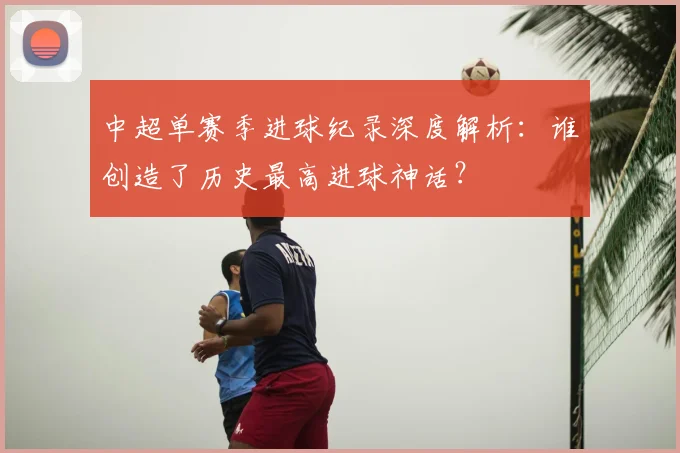中超单赛季进球纪录深度解析：谁创造了历史最高进球神话？